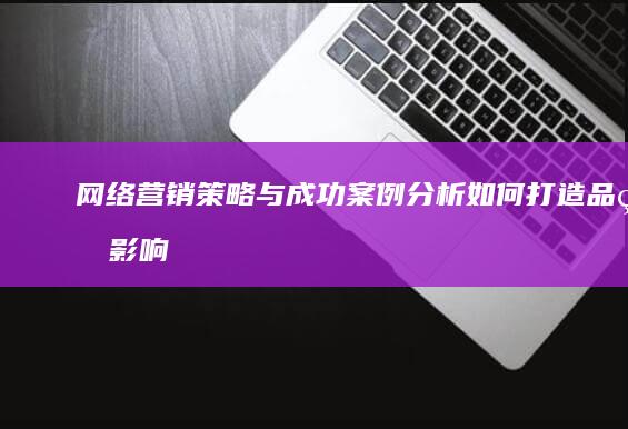 网络营销策略与成功案例分析：如何打造品牌影响力